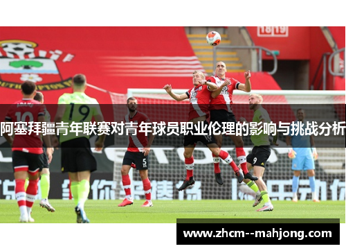 阿塞拜疆青年联赛对青年球员职业伦理的影响与挑战分析