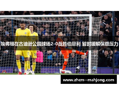 埃弗顿在古迪逊公园球场2-0战胜伯恩利 暂时缓解保级压力 埃弗顿在古迪逊公园球场2-0战胜伯恩利 暂时缓解保级压力