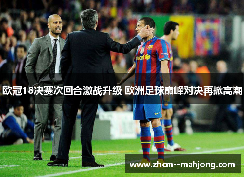 欧冠18决赛次回合激战升级 欧洲足球巅峰对决再掀高潮 欧冠18决赛次回合激战升级 欧洲足球巅峰对决再掀高潮