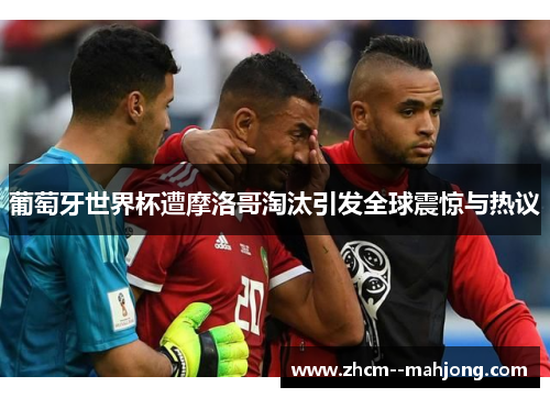 葡萄牙世界杯遭摩洛哥淘汰引发全球震惊与热议 葡萄牙世界杯遭摩洛哥淘汰引发全球震惊与热议