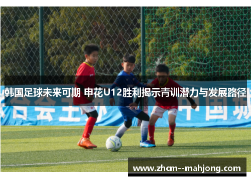 韩国足球未来可期 申花U12胜利揭示青训潜力与发展路径
