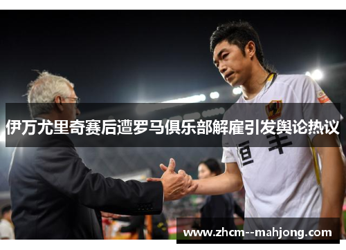 伊万尤里奇赛后遭罗马俱乐部解雇引发舆论热议